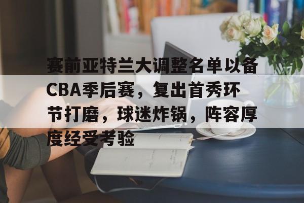 爱游戏-赛前亚特兰大调整名单以备CBA季后赛，复出首秀环节打磨，球迷炸锅，阵容厚度经受考验的简单介绍