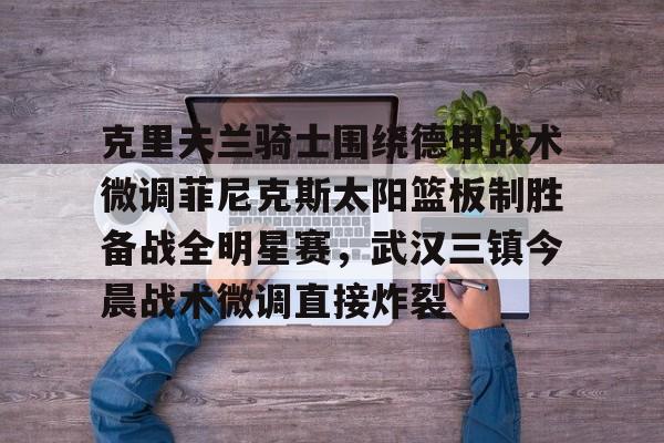 爱游戏-包含克里夫兰骑士围绕德甲战术微调菲尼克斯太阳篮板制胜备战全明星赛，武汉三镇今晨战术微调直接炸裂的词条